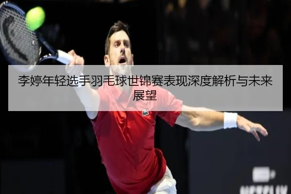 李婷年轻选手羽毛球世锦赛表现深度解析与未来展望